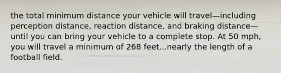 the total minimum distance your vehicle will travel—including perception distance, reaction distance, and braking distance—until you can bring your vehicle to a complete stop. At 50 mph, you will travel a minimum of 268 feet...nearly the length of a football field.