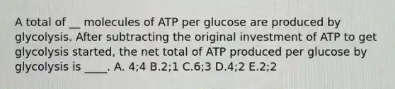 A total of __ molecules of ATP per glucose are produced by glycolysis. After subtracting the original investment of ATP to get glycolysis started, the net total of ATP produced per glucose by glycolysis is ____. A. 4;4 B.2;1 C.6;3 D.4;2 E.2;2