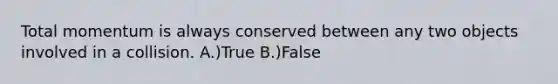 Total momentum is always conserved between any two objects involved in a collision. A.)True B.)False