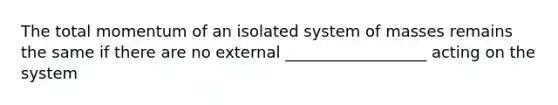 The total momentum of an isolated system of masses remains the same if there are no external __________________ acting on the system