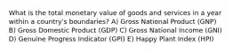 What is the total monetary value of goods and services in a year within a country's boundaries? A) Gross National Product (GNP) B) Gross Domestic Product (GDP) C) Gross National Income (GNI) D) Genuine Progress Indicator (GPI) E) Happy Plant Index (HPI)