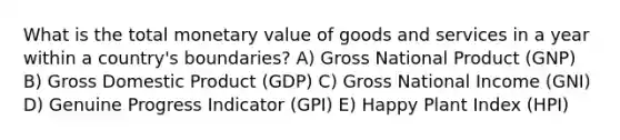 What is the total monetary value of goods and services in a year within a country's boundaries? A) Gross National Product (GNP) B) Gross Domestic Product (GDP) C) Gross National Income (GNI) D) Genuine Progress Indicator (GPI) E) Happy Plant Index (HPI)