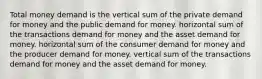 Total money demand is the vertical sum of the private demand for money and the public demand for money. horizontal sum of the transactions demand for money and the asset demand for money. horizontal sum of the consumer demand for money and the producer demand for money. vertical sum of the transactions demand for money and the asset demand for money.