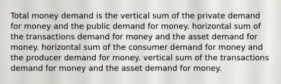 Total money demand is the vertical sum of the private demand for money and the public demand for money. horizontal sum of the transactions demand for money and the asset demand for money. horizontal sum of the consumer demand for money and the producer demand for money. vertical sum of the transactions demand for money and the asset demand for money.