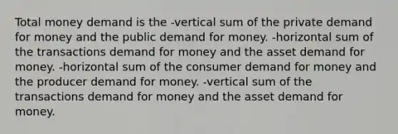 Total money demand is the -vertical sum of the private demand for money and the public demand for money. -horizontal sum of the transactions demand for money and the asset demand for money. -horizontal sum of the consumer demand for money and the producer demand for money. -vertical sum of the transactions demand for money and the asset demand for money.