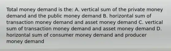 Total money demand is the: A. vertical sum of the private money demand and the public money demand B. horizontal sum of transaction money demand and asset money demand C. vertical sum of transaction money demand and asset money demand D. horizontal sum of consumer money demand and producer money demand