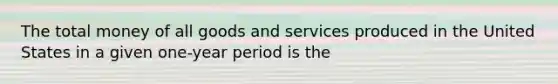 The total money of all goods and services produced in the United States in a given one-year period is the