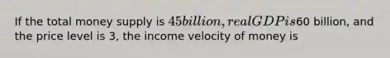 If the total money supply is 45 billion, real GDP is60 billion, and the price level is 3, the income velocity of money is