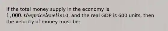 If the total money supply in the economy is 1,000, the price level is10, and the real GDP is 600 units, then the velocity of money must be: