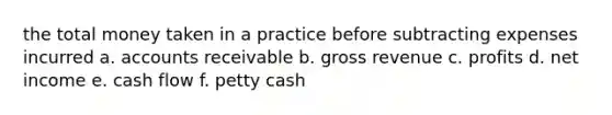 the total money taken in a practice before subtracting expenses incurred a. accounts receivable b. gross revenue c. profits d. net income e. cash flow f. petty cash