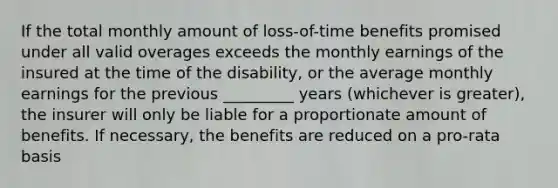 If the total monthly amount of loss-of-time benefits promised under all valid overages exceeds the monthly earnings of the insured at the time of the disability, or the average monthly earnings for the previous _________ years (whichever is greater), the insurer will only be liable for a proportionate amount of benefits. If necessary, the benefits are reduced on a pro-rata basis