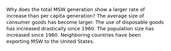 Why does the total MSW generation show a larger rate of increase than per capita generation? The average size of consumer goods has become larger. The use of disposable goods has increased drastically since 1960. The population size has increased since 1960. Neighboring countries have been exporting MSW to the United States.