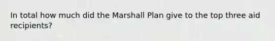 In total how much did the Marshall Plan give to the top three aid recipients?