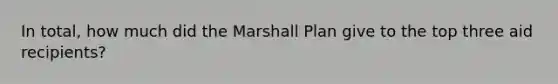 In total, how much did the Marshall Plan give to the top three aid recipients?