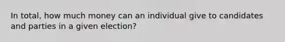 In total, how much money can an individual give to candidates and parties in a given election?