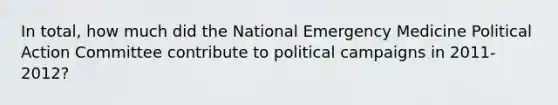 In total, how much did the National Emergency Medicine Political Action Committee contribute to political campaigns in 2011-2012?