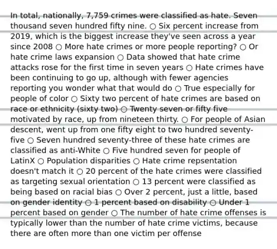 In total, nationally, 7,759 crimes were classified as hate. Seven thousand seven hundred fifty nine. ○ Six percent increase from 2019, which is the biggest increase they've seen across a year since 2008 ○ More hate crimes or more people reporting? ○ Or hate crime laws expansion ○ Data showed that hate crime attacks rose for the first time in seven years ○ Hate crimes have been continuing to go up, although with fewer agencies reporting you wonder what that would do ○ True especially for people of color ○ Sixty two percent of hate crimes are based on race or ethnicity (sixty two) ○ Twenty seven or fifty five motivated by race, up from nineteen thirty. ○ For people of Asian descent, went up from one fifty eight to two hundred seventy-five ○ Seven hundred seventy-three of these hate crimes are classified as anti-White ○ Five hundred seven for people of LatinX ○ Population disparities ○ Hate crime repsentation doesn't match it ○ 20 percent of the hate crimes were classified as targeting sexual orientation ○ 13 percent were classified as being based on racial bias ○ Over 2 percent, just a little, based on gender identity ○ 1 percent based on disability ○ Under 1 percent based on gender ○ The number of hate crime offenses is typically lower than the number of hate crime victims, because there are often more than one victim per offense