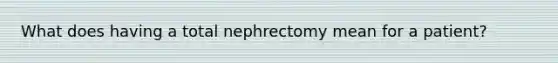 What does having a total nephrectomy mean for a patient?