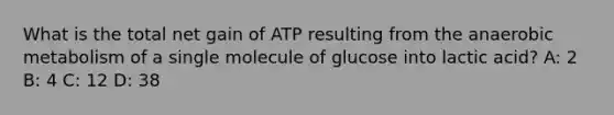 What is the total net gain of ATP resulting from the anaerobic metabolism of a single molecule of glucose into lactic acid? A: 2 B: 4 C: 12 D: 38