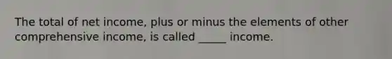 The total of net income, plus or minus the elements of other comprehensive income, is called _____ income.