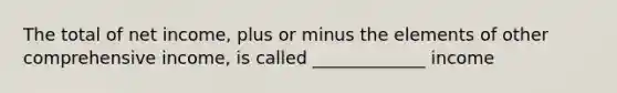 The total of net income, plus or minus the elements of other comprehensive income, is called _____________ income