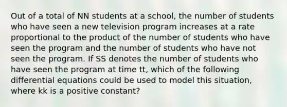 Out of a total of NN students at a school, the number of students who have seen a new television program increases at a rate proportional to the product of the number of students who have seen the program and the number of students who have not seen the program. If SS denotes the number of students who have seen the program at time tt, which of the following differential equations could be used to model this situation, where kk is a positive constant?