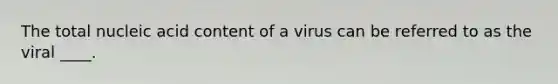 The total nucleic acid content of a virus can be referred to as the viral ____.