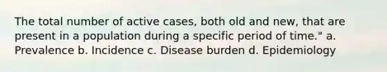 The total number of active cases, both old and new, that are present in a population during a specific period of time." a. Prevalence b. Incidence c. Disease burden d. Epidemiology