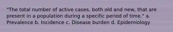 "The total number of active cases, both old and new, that are present in a population during a specific period of time." a. Prevalence b. Incidence c. Disease burden d. Epidemiology