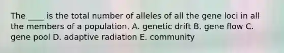 The ____ is the total number of alleles of all the gene loci in all the members of a population. A. genetic drift B. gene flow C. gene pool D. adaptive radiation E. community