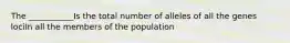 The ___________Is the total number of alleles of all the genes lociIn all the members of the population