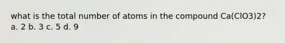 what is the total number of atoms in the compound Ca(ClO3)2? a. 2 b. 3 c. 5 d. 9