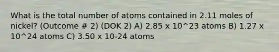 What is the total number of atoms contained in 2.11 moles of nickel? (Outcome # 2) (DOK 2) A) 2.85 x 10^23 atoms B) 1.27 x 10^24 atoms C) 3.50 x 10-24 atoms