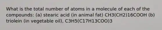 What is the total number of atoms in a molecule of each of the compounds: (a) stearic acid (in animal fat) CH3(CH2)16COOH (b) triolein (in vegetable oil), C3H5(C17H13COO)3