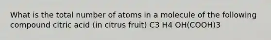 What is the total number of atoms in a molecule of the following compound citric acid (in citrus fruit) C3 H4 OH(COOH)3