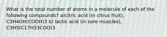 What is the total number of atoms in a molecule of each of the following compounds? a)citric acid (in citrus fruit), C3H4OH(COOH)3 b) lactic acid (in sore muscles), C3H5(C17H33COO)3