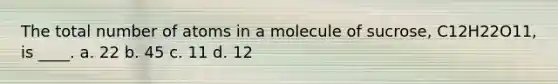 The total number of atoms in a molecule of sucrose, C12H22O11, is ____. a. 22 b. 45 c. 11 d. 12