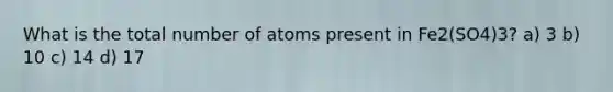 What is the total number of atoms present in Fe2(SO4)3? a) 3 b) 10 c) 14 d) 17