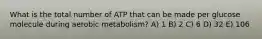 What is the total number of ATP that can be made per glucose molecule during aerobic metabolism? A) 1 B) 2 C) 6 D) 32 E) 106