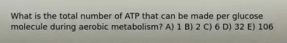 What is the total number of ATP that can be made per glucose molecule during aerobic metabolism? A) 1 B) 2 C) 6 D) 32 E) 106