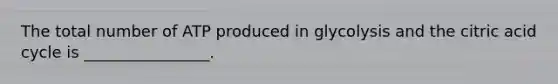 The total number of ATP produced in glycolysis and the citric acid cycle is ________________.