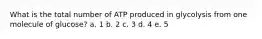 What is the total number of ATP produced in glycolysis from one molecule of glucose? a. 1 b. 2 c. 3 d. 4 e. 5