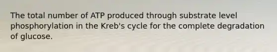 The total number of ATP produced through substrate level phosphorylation in the Kreb's cycle for the complete degradation of glucose.