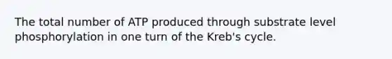 The total number of ATP produced through substrate level phosphorylation in one turn of the Kreb's cycle.