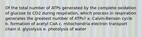 Of the total number of ATPs generated by the complete oxidation of glucose to CO2 during respiration, which process in respiration generates the greatest number of ATPs? a. Calvin-Benson cycle b. formation of acetyl CoA c. mitochondria electron transport chain d. glycolysis e. photolysis of water