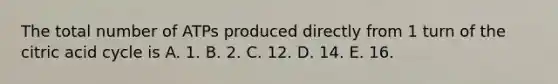 The total number of ATPs produced directly from 1 turn of the citric acid cycle is A. 1. B. 2. C. 12. D. 14. E. 16.