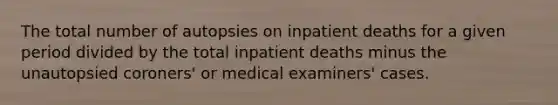 The total number of autopsies on inpatient deaths for a given period divided by the total inpatient deaths minus the unautopsied coroners' or medical examiners' cases.