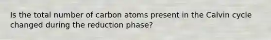 Is the total number of carbon atoms present in the Calvin cycle changed during the reduction phase?