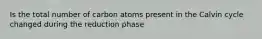 Is the total number of carbon atoms present in the Calvin cycle changed during the reduction phase