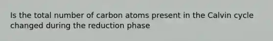 Is the total number of carbon atoms present in the Calvin cycle changed during the reduction phase